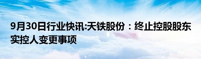 9月30日行业快讯:天铁股份：终止控股股东 实控人变更事项