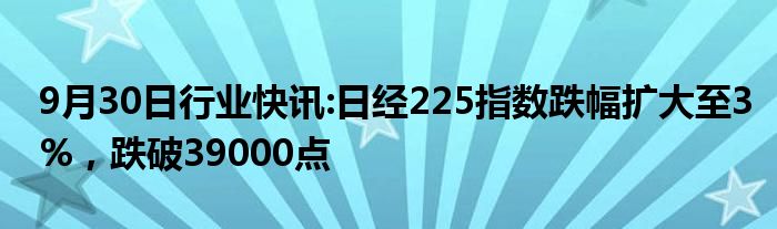 9月30日行业快讯:日经225指数跌幅扩大至3%，跌破39000点