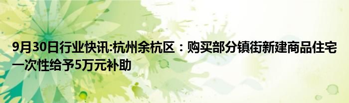 9月30日行业快讯:杭州余杭区：购买部分镇街新建商品住宅一次性给予5万元补助