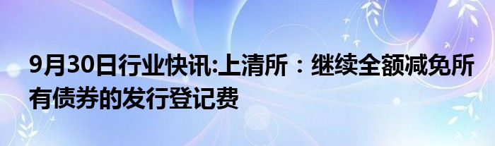 9月30日行业快讯:上清所：继续全额减免所有债券的发行登记费