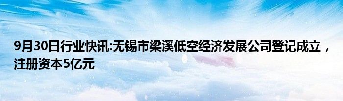 9月30日行业快讯:无锡市梁溪低空经济发展公司登记成立，注册资本5亿元