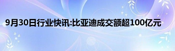 9月30日行业快讯:比亚迪成交额超100亿元