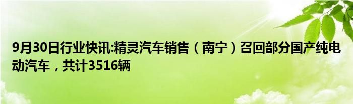 9月30日行业快讯:精灵汽车销售（南宁）召回部分国产纯电动汽车，共计3516辆