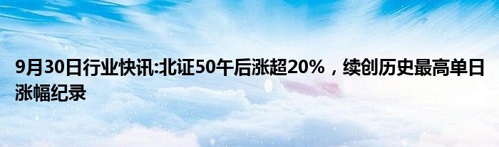 9月30日行业快讯:北证50午后涨超20%，续创历史最高单日涨幅纪录