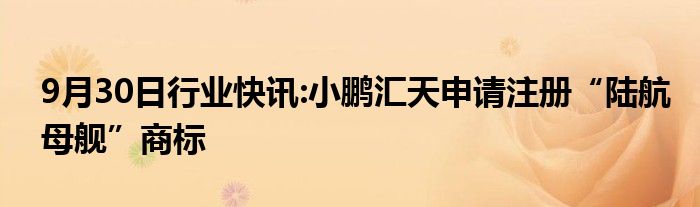 9月30日行业快讯:小鹏汇天申请注册“陆航母舰”商标