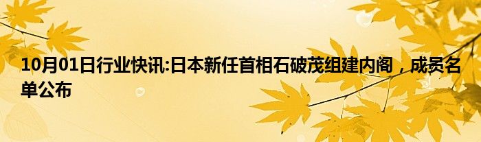 10月01日行业快讯:日本新任首相石破茂组建内阁，成员名单公布