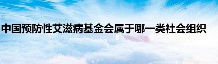 中国预防性艾滋病基金会属于哪一类社会组织