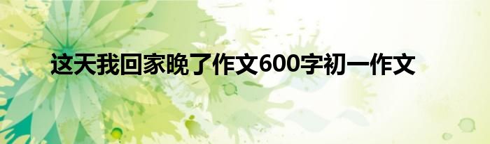 这天我回家晚了作文600字初一作文