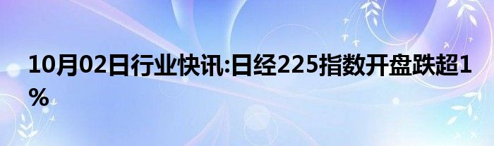 10月02日行业快讯:日经225指数开盘跌超1%