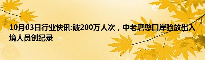 10月03日行业快讯:破200万人次，中老磨憨口岸验放出入境人员创纪录