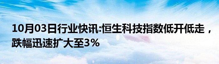 10月03日行业快讯:恒生科技指数低开低走，跌幅迅速扩大至3%