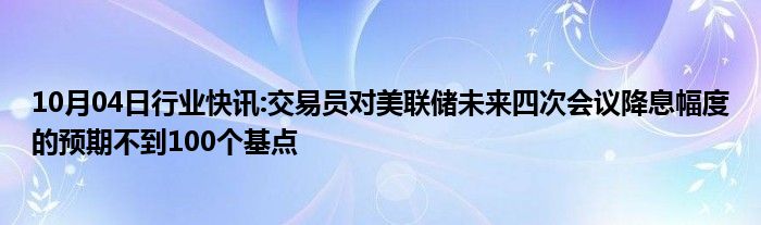 10月04日行业快讯:交易员对美联储未来四次会议降息幅度的预期不到100个基点