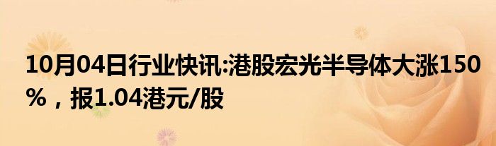 10月04日行业快讯:港股宏光半导体大涨150%，报1.04港元/股