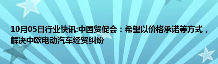 10月05日行业快讯:中国贸促会：希望以价格承诺等方式，解决中欧电动汽车经贸纠纷