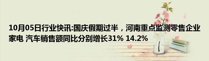 10月05日行业快讯:国庆假期过半，河南重点监测零售企业家电 汽车销售额同比分别增长31% 14.2%