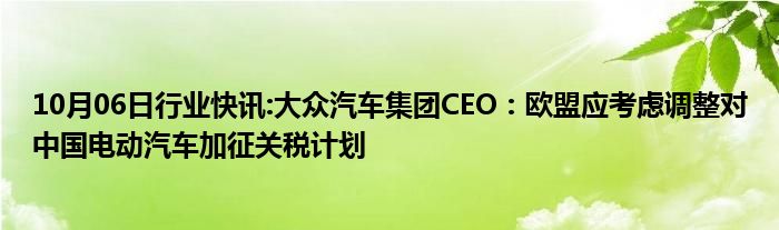 10月06日行业快讯:大众汽车集团CEO：欧盟应考虑调整对中国电动汽车加征关税计划