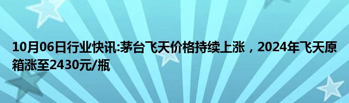 10月06日行业快讯:茅台飞天价格持续上涨，2024年飞天原箱涨至2430元/瓶