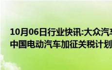 10月06日行业快讯:大众汽车集团CEO：欧盟应考虑调整对中国电动汽车加征关税计划