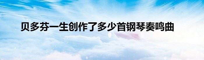 贝多芬一生创作了多少首钢琴奏鸣曲