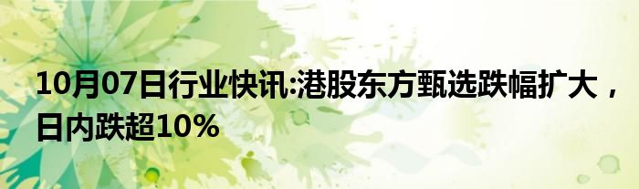 10月07日行业快讯:港股东方甄选跌幅扩大，日内跌超10%