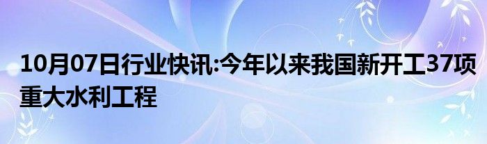 10月07日行业快讯:今年以来我国新开工37项重大水利工程