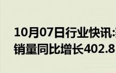 10月07日行业快讯:赛力斯：赛力斯汽车9月销量同比增长402.81%