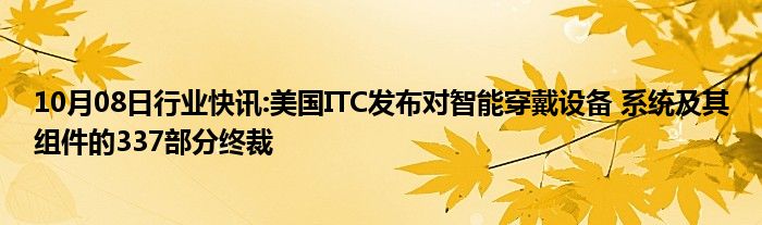 10月08日行业快讯:美国ITC发布对智能穿戴设备 系统及其组件的337部分终裁