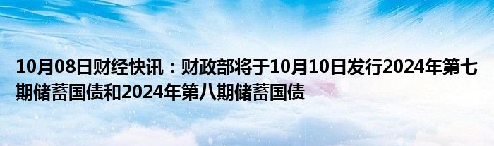 10月08日财经快讯：财政部将于10月10日发行2024年第七期储蓄国债和2024年第八期储蓄国债