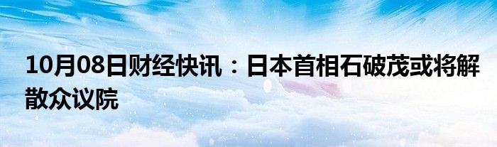 10月08日财经快讯：日本首相石破茂或将解散众议院