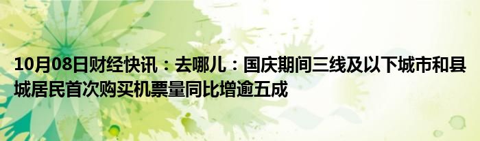 10月08日财经快讯：去哪儿：国庆期间三线及以下城市和县城居民首次购买机票量同比增逾五成