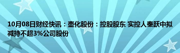 10月08日财经快讯：壶化股份：控股股东 实控人秦跃中拟减持不超3%公司股份