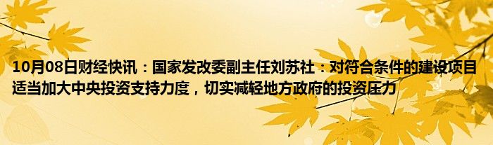 10月08日财经快讯：国家发改委副主任刘苏社：对符合条件的建设项目适当加大中央投资支持力度，切实减轻地方政府的投资压力