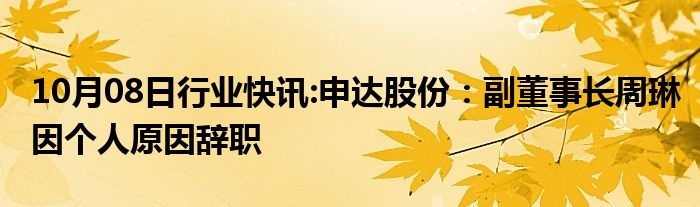 10月08日行业快讯:申达股份：副董事长周琳因个人原因辞职