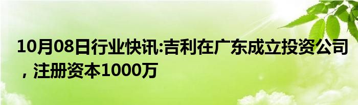 10月08日行业快讯:吉利在广东成立投资公司，注册资本1000万