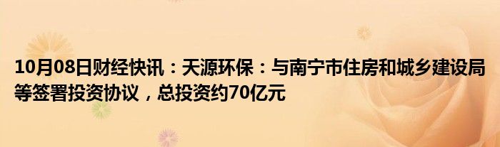 10月08日财经快讯：天源环保：与南宁市住房和城乡建设局等签署投资协议，总投资约70亿元