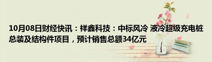 10月08日财经快讯：祥鑫科技：中标风冷 液冷超级充电桩总装及结构件项目，预计销售总额34亿元