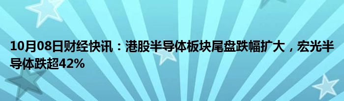 10月08日财经快讯：港股半导体板块尾盘跌幅扩大，宏光半导体跌超42%