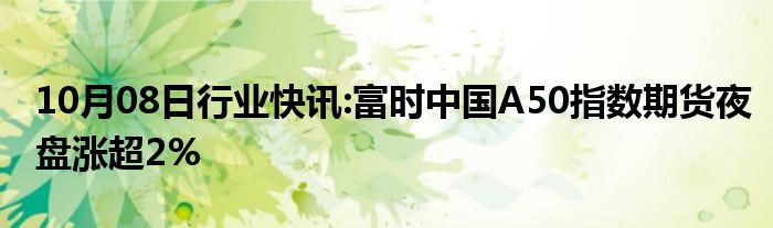 10月08日行业快讯:富时中国A50指数期货夜盘涨超2%