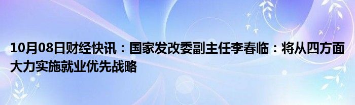 10月08日财经快讯：国家发改委副主任李春临：将从四方面大力实施就业优先战略