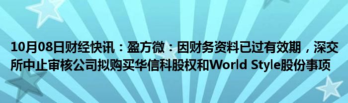 10月08日财经快讯：盈方微：因财务资料已过有效期，深交所中止审核公司拟购买华信科股权和World Style股份事项