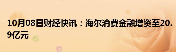 10月08日财经快讯：海尔消费金融增资至20.9亿元