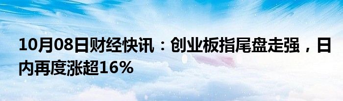 10月08日财经快讯：创业板指尾盘走强，日内再度涨超16%