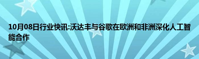 10月08日行业快讯:沃达丰与谷歌在欧洲和非洲深化人工智能合作