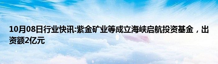 10月08日行业快讯:紫金矿业等成立海峡启航投资基金，出资额2亿元