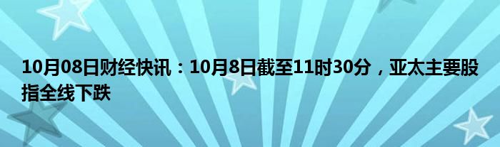 10月08日财经快讯：10月8日截至11时30分，亚太主要股指全线下跌