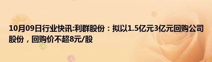 10月09日行业快讯:利群股份：拟以1.5亿元3亿元回购公司股份，回购价不超8元/股