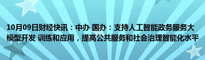 10月09日财经快讯：中办 国办：支持人工智能政务服务大模型开发 训练和应用，提高公共服务和社会治理智能化水平