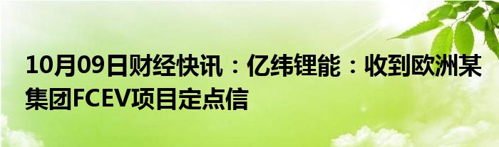 10月09日财经快讯：亿纬锂能：收到欧洲某集团FCEV项目定点信