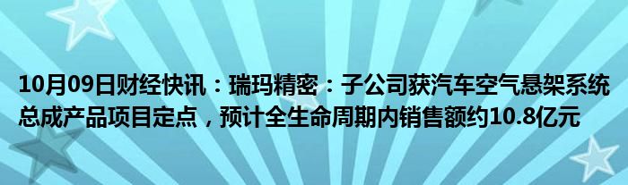 10月09日财经快讯：瑞玛精密：子公司获汽车空气悬架系统总成产品项目定点，预计全生命周期内销售额约10.8亿元