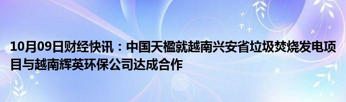 10月09日财经快讯：中国天楹就越南兴安省垃圾焚烧发电项目与越南辉英环保公司达成合作